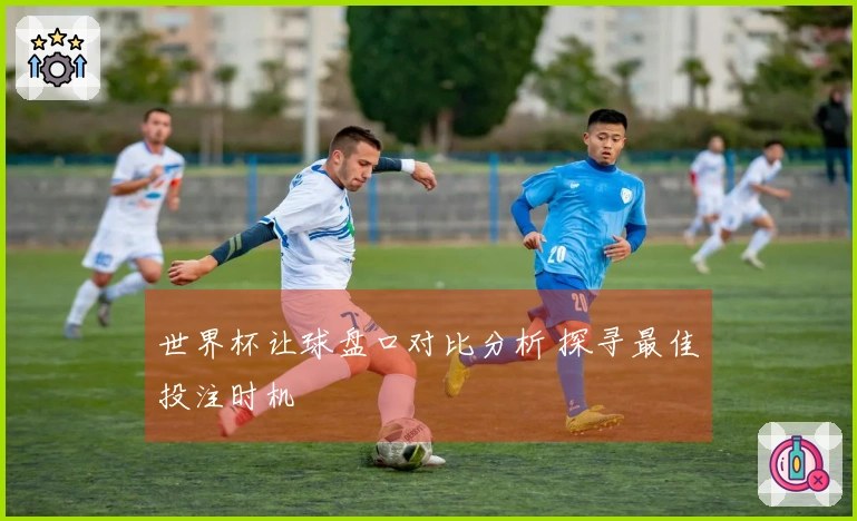 世界杯让球盘口对比分析 探寻最佳投注时机
